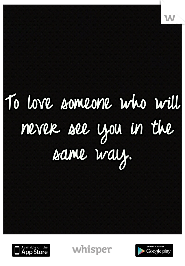 To love someone who will never see you in the same way.
