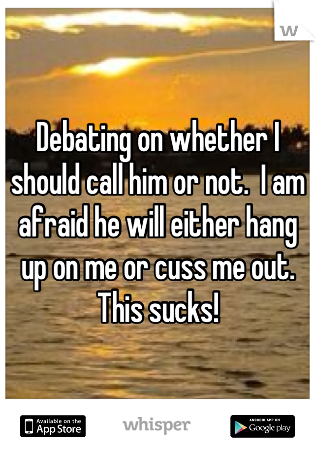 Debating on whether I should call him or not.  I am afraid he will either hang up on me or cuss me out.  This sucks!