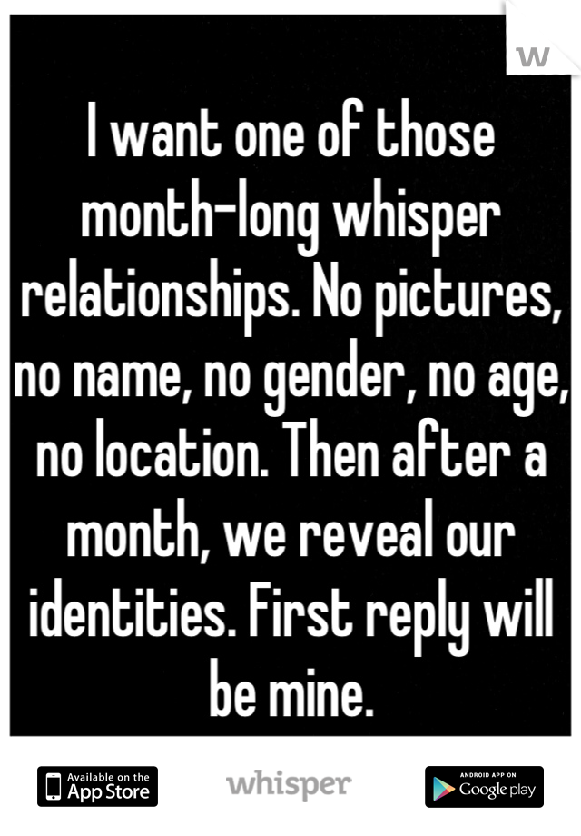I want one of those month-long whisper relationships. No pictures, no name, no gender, no age, no location. Then after a month, we reveal our identities. First reply will be mine.