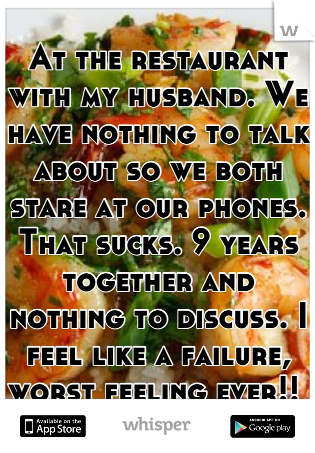 At the restaurant with my husband. We have nothing to talk about so we both stare at our phones. That sucks. 9 years together and nothing to discuss. I feel like a failure, worst feeling ever!! 
