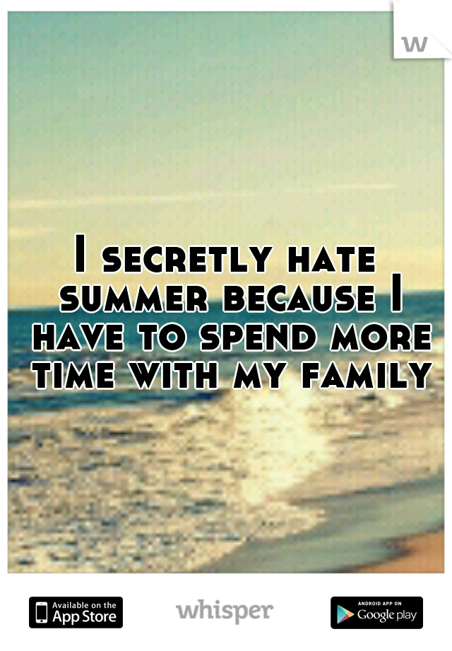 I secretly hate summer because I have to spend more time with my family