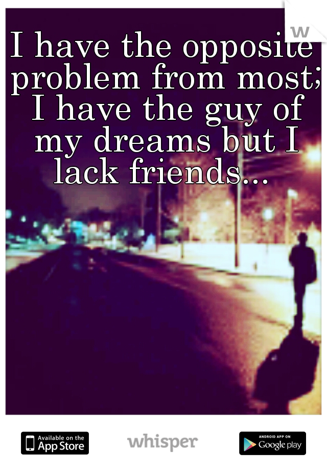 I have the opposite problem from most; I have the guy of my dreams but I lack friends... 