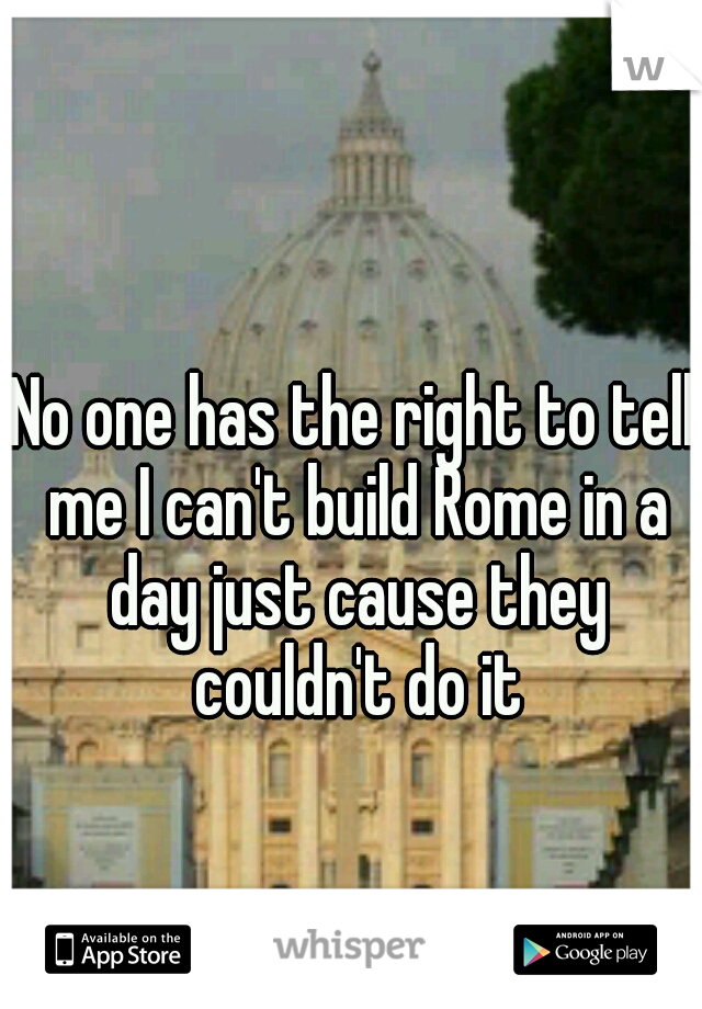 No one has the right to tell me I can't build Rome in a day just cause they couldn't do it
