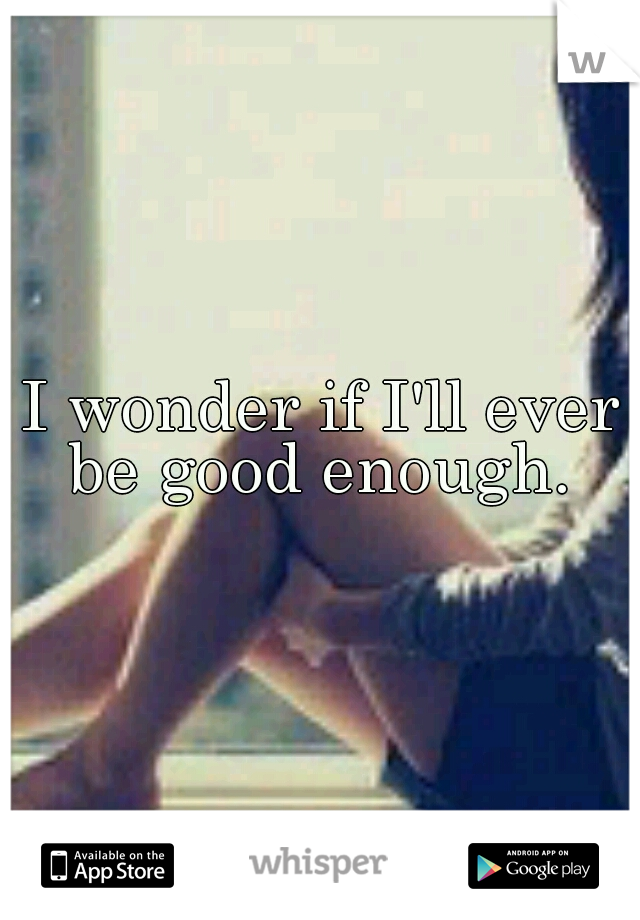 I wonder if I'll ever be good enough. 