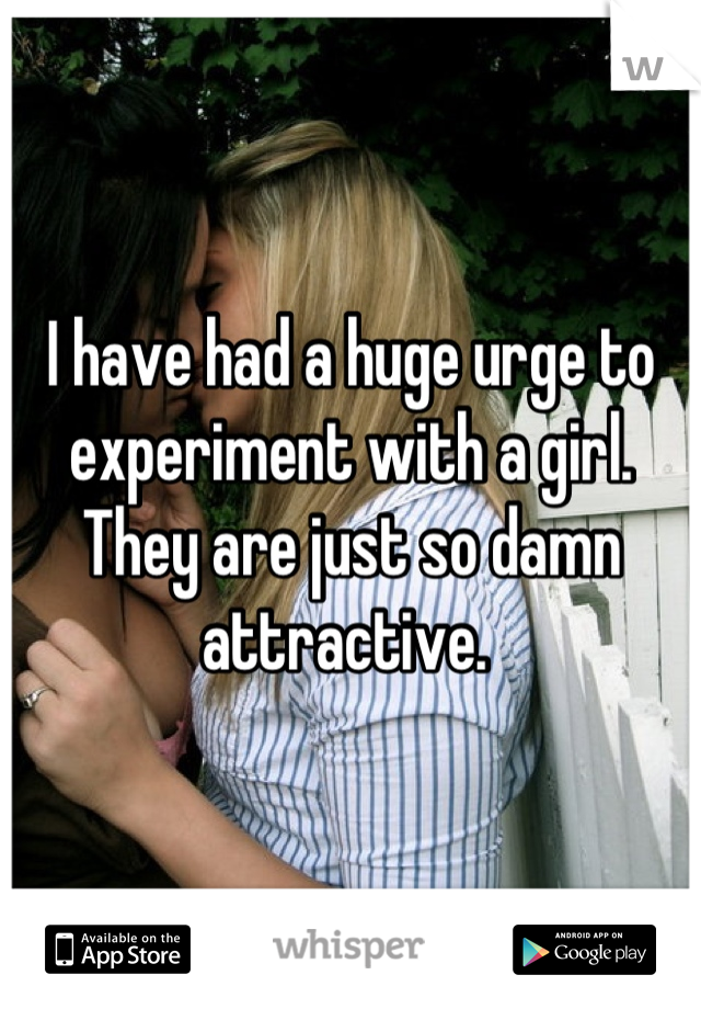 I have had a huge urge to experiment with a girl. They are just so damn attractive. 