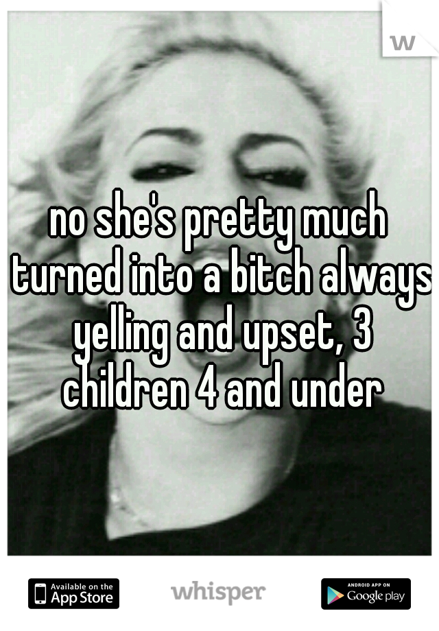 no she's pretty much turned into a bitch always yelling and upset, 3 children 4 and under