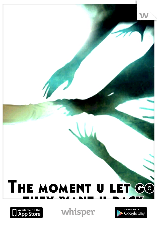 The moment u let go they want u back