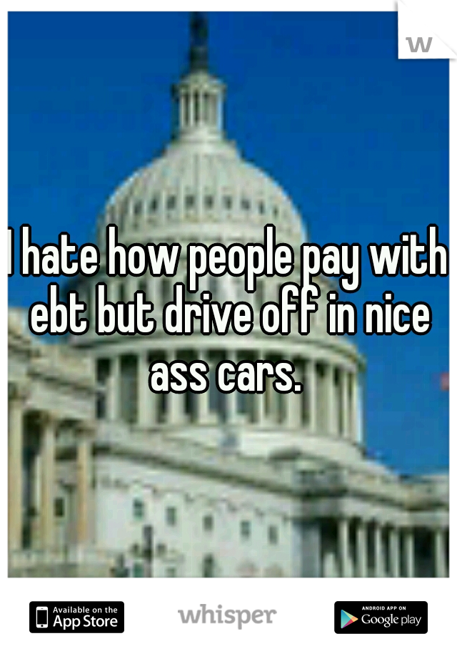 I hate how people pay with ebt but drive off in nice ass cars. 
