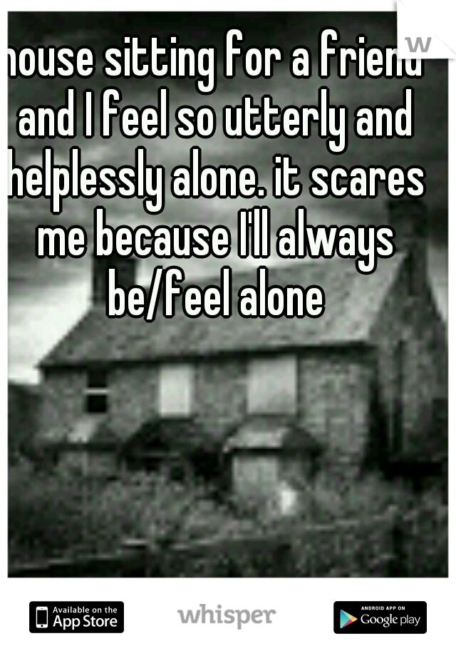 house sitting for a friend and I feel so utterly and helplessly alone. it scares me because I'll always be/feel alone