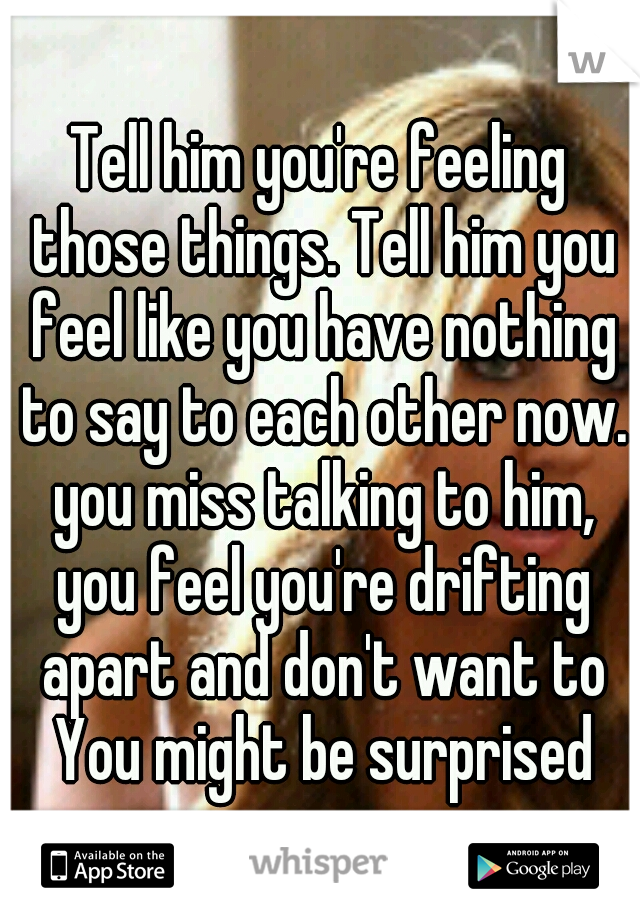 Tell him you're feeling those things. Tell him you feel like you have nothing to say to each other now. you miss talking to him, you feel you're drifting apart and don't want to You might be surprised