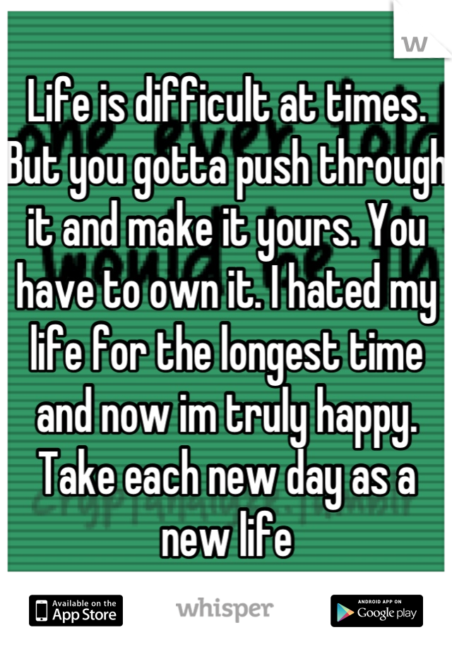 Life is difficult at times. But you gotta push through it and make it yours. You have to own it. I hated my life for the longest time and now im truly happy. Take each new day as a new life
