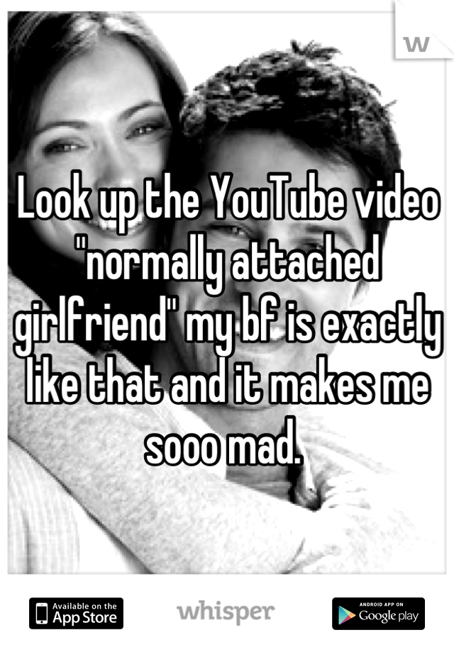 Look up the YouTube video "normally attached girlfriend" my bf is exactly like that and it makes me sooo mad. 