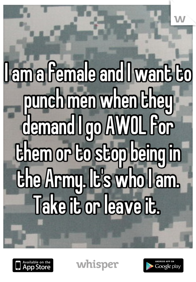 I am a female and I want to punch men when they demand I go AWOL for them or to stop being in the Army. It's who I am. Take it or leave it. 
