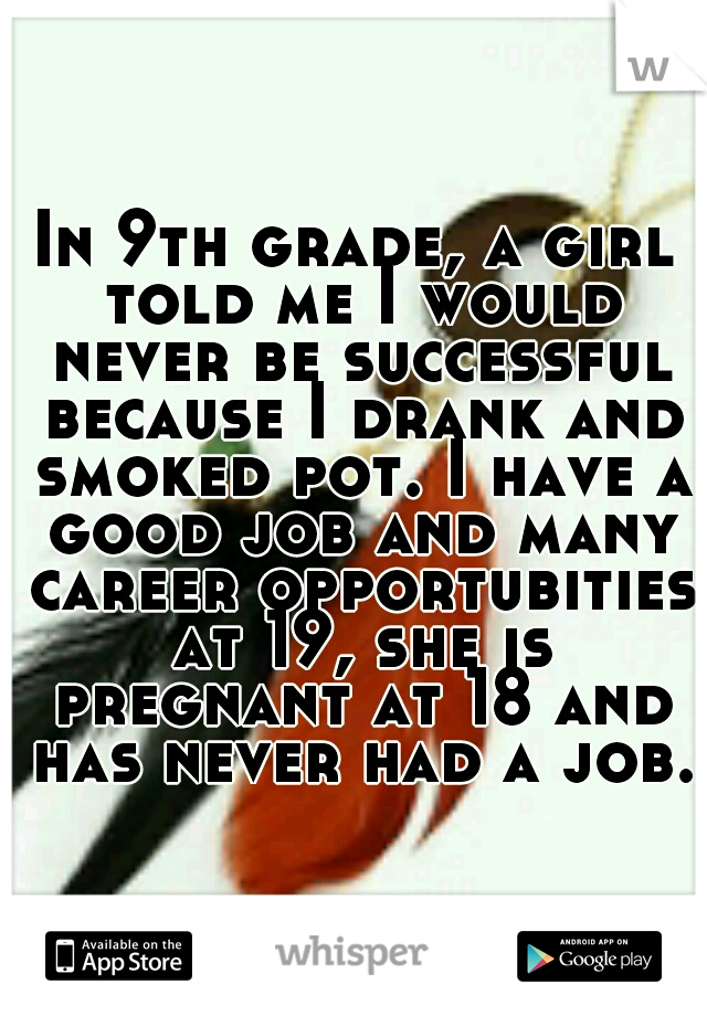 In 9th grade, a girl told me I would never be successful because I drank and smoked pot. I have a good job and many career opportubities at 19, she is pregnant at 18 and has never had a job.