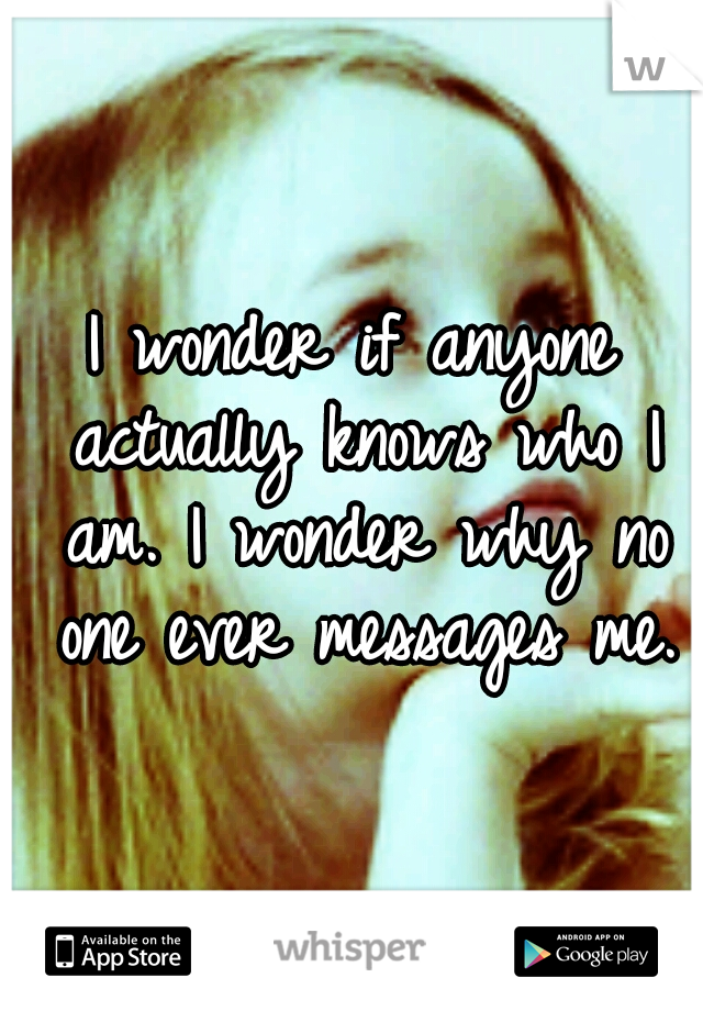 I wonder if anyone actually knows who I am. I wonder why no one ever messages me.