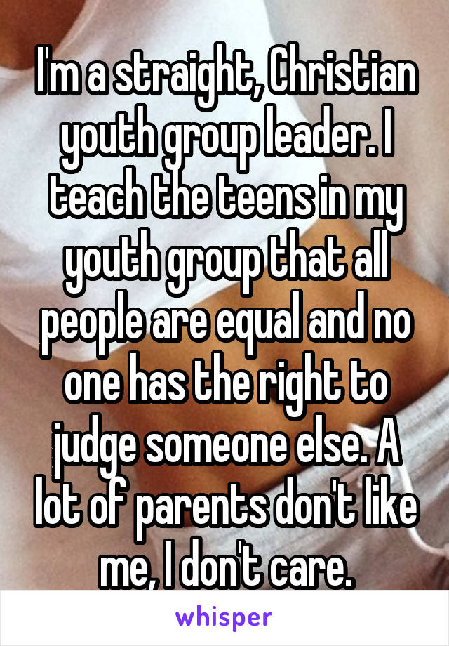 I'm a straight, Christian youth group leader. I teach the teens in my youth group that all people are equal and no one has the right to judge someone else. A lot of parents don't like me, I don't care.