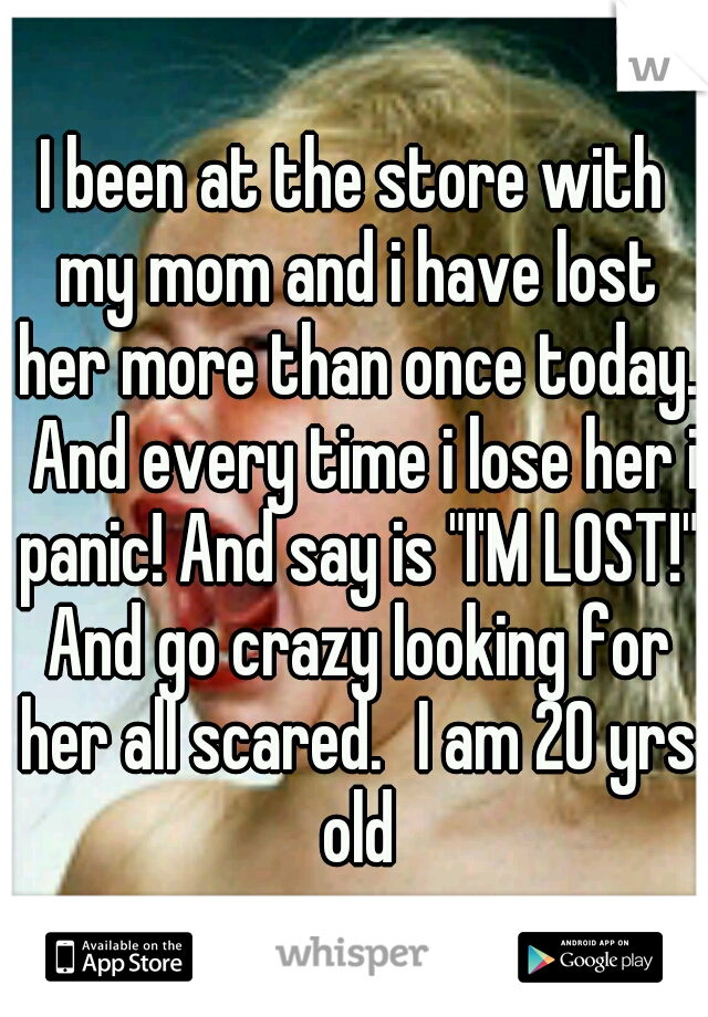 I been at the store with my mom and i have lost her more than once today.  And every time i lose her i panic! And say is "I'M LOST!" And go crazy looking for her all scared.
I am 20 yrs old