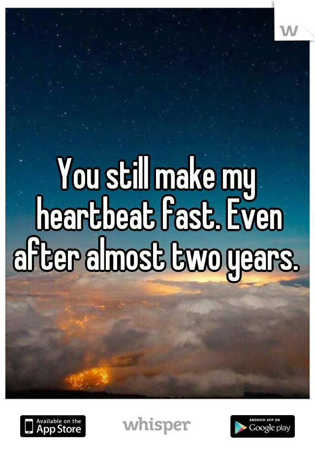 You still make my heartbeat fast. Even after almost two years. 