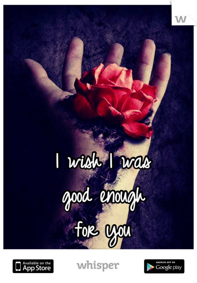 I wish I was 
good enough 
for you