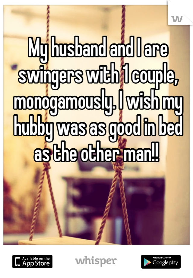 My husband and I are swingers with 1 couple, monogamously. I wish my hubby was as good in bed as the other man!! 