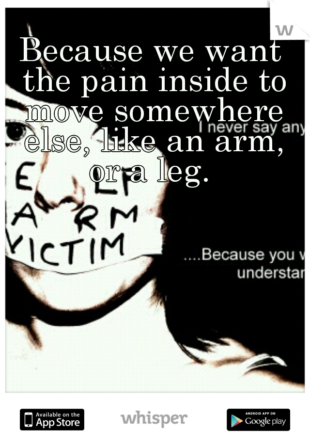 Because we want the pain inside to move somewhere else, like an arm, or a leg. 