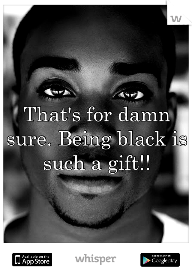 That's for damn sure. Being black is such a gift!!