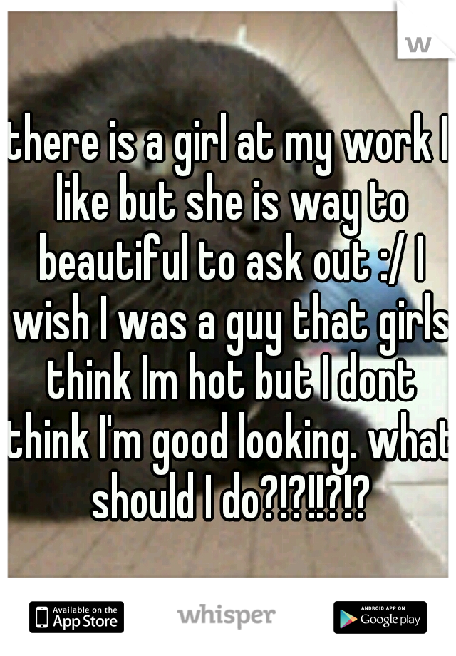 there is a girl at my work I like but she is way to beautiful to ask out :/ I wish I was a guy that girls think Im hot but I dont think I'm good looking. what should I do?!?!!?!?
