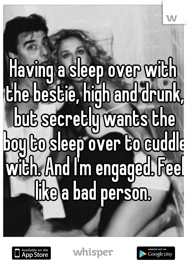 Having a sleep over with the bestie, high and drunk, but secretly wants the boy to sleep over to cuddle with. And I'm engaged. Feel like a bad person. 
