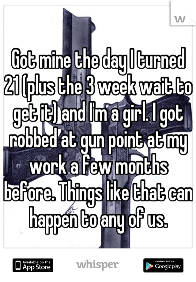 Got mine the day I turned 21 (plus the 3 week wait to get it) and I'm a girl. I got robbed at gun point at my work a few months before. Things like that can happen to any of us.