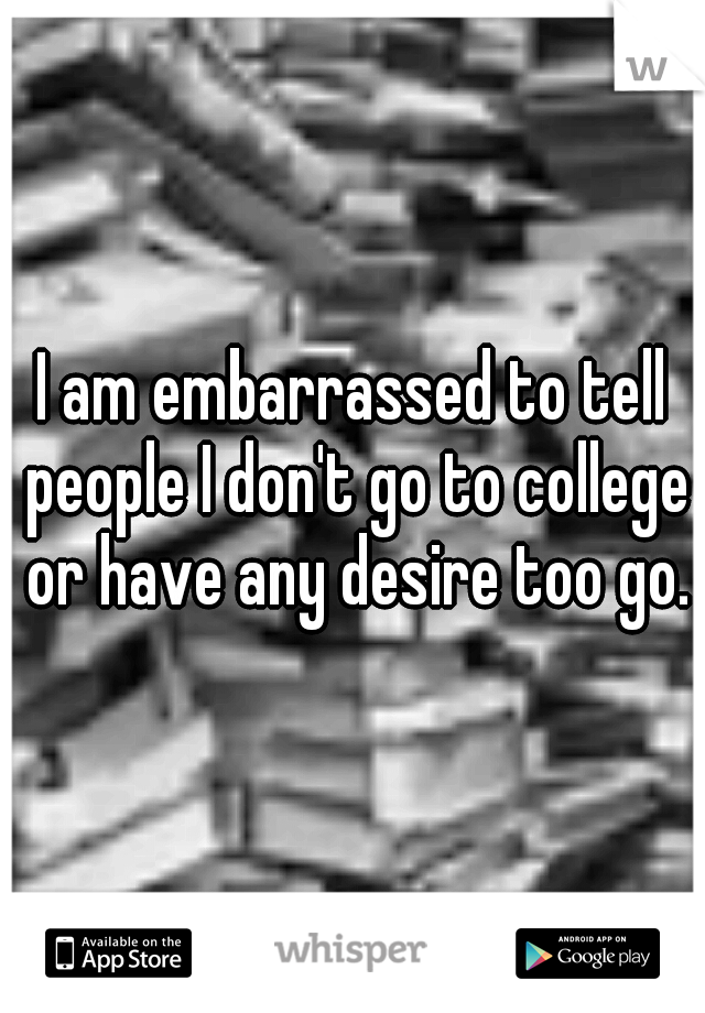 I am embarrassed to tell people I don't go to college or have any desire too go.