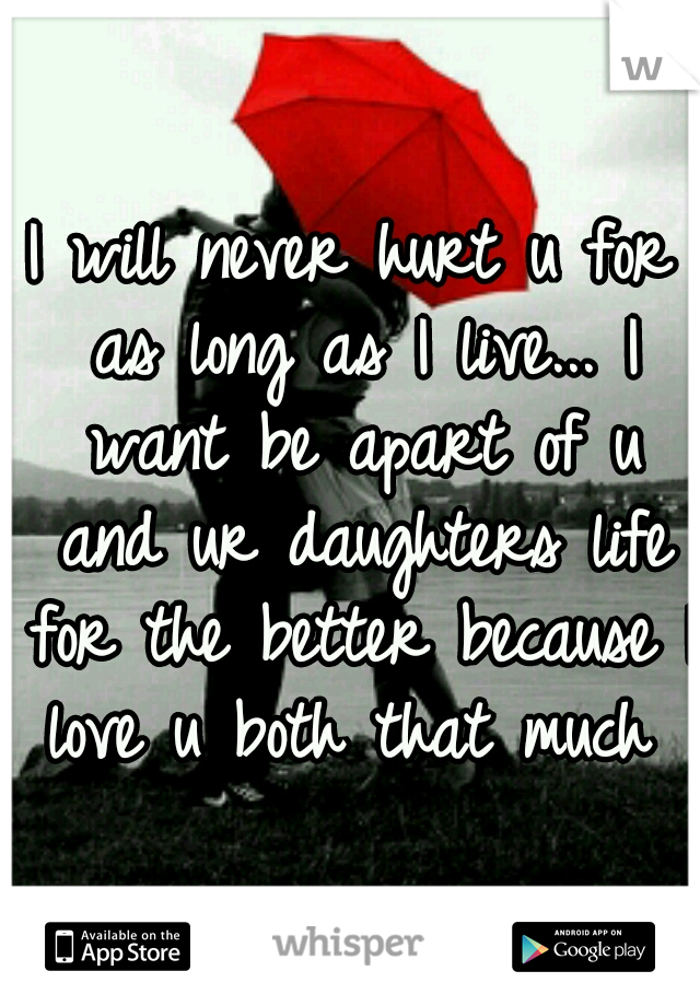 I will never hurt u for as long as I live... I want be apart of u and ur daughters life for the better because I love u both that much ♥