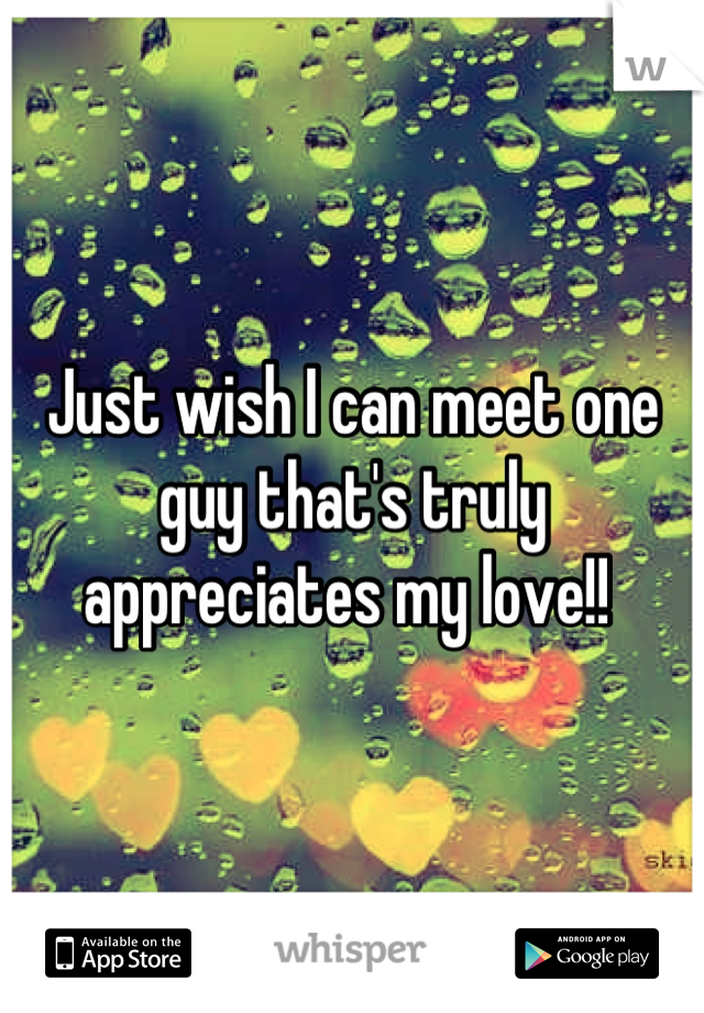 Just wish I can meet one guy that's truly appreciates my love!! 