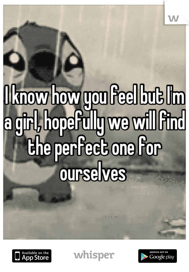 I know how you feel but I'm a girl, hopefully we will find the perfect one for ourselves 