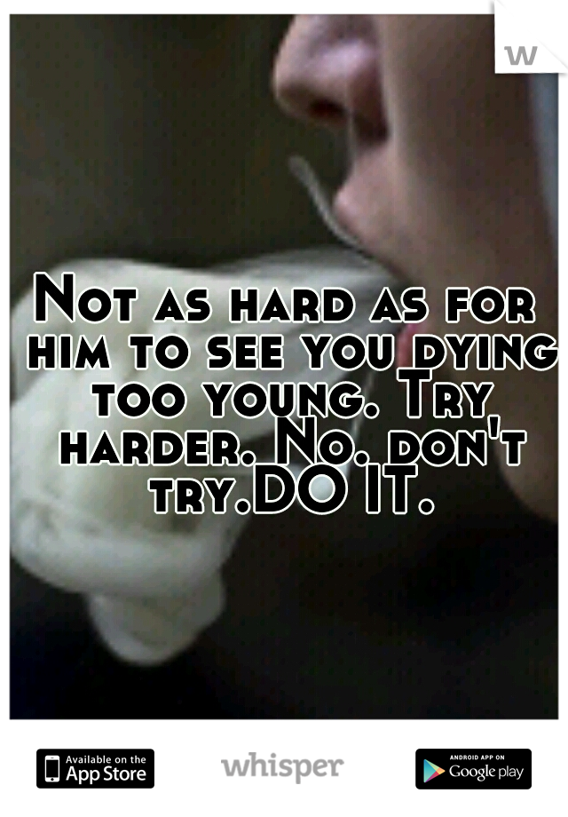 Not as hard as for him to see you dying too young. Try harder. No. don't try.DO IT.