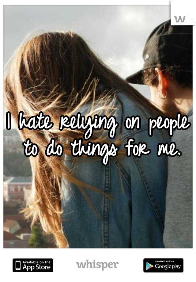 I hate relying on people to do things for me.