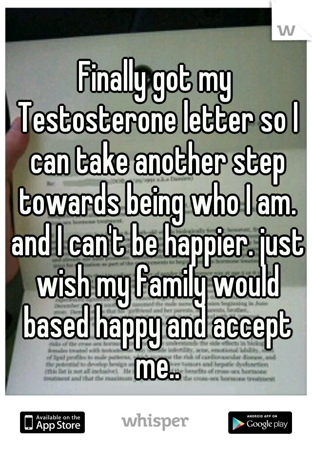 Finally got my Testosterone letter so I can take another step towards being who I am. and I can't be happier. just wish my family would based happy and accept me..