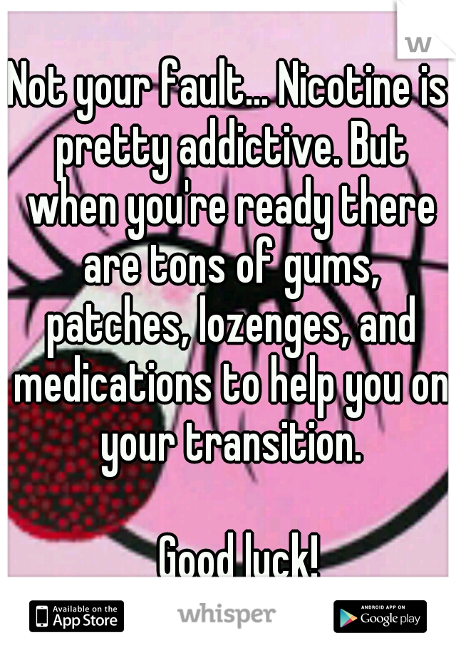 Not your fault... Nicotine is pretty addictive. But when you're ready there are tons of gums, patches, lozenges, and medications to help you on your transition. 



















Good luck!