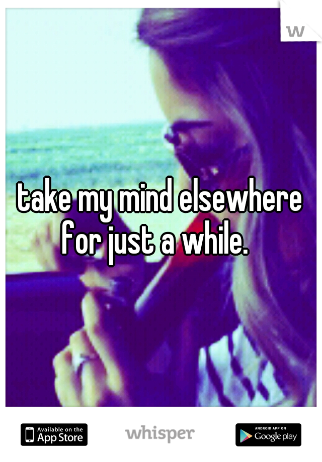 take my mind elsewhere for just a while.
