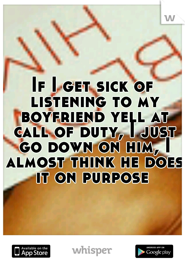 If I get sick of listening to my boyfriend yell at call of duty, I just go down on him, I almost think he does it on purpose 