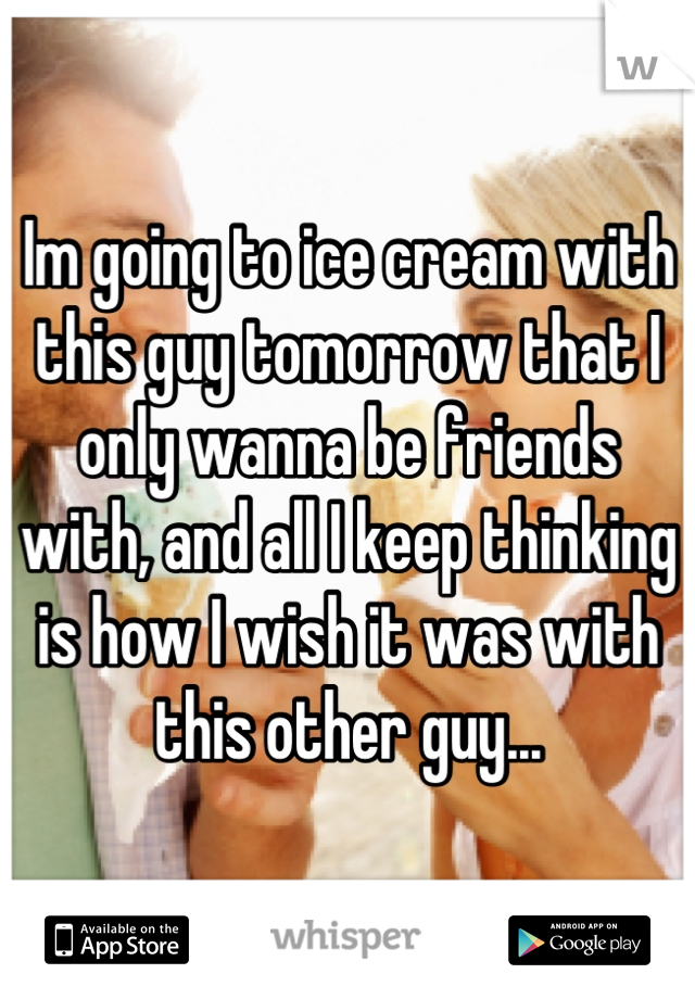 Im going to ice cream with this guy tomorrow that I only wanna be friends with, and all I keep thinking is how I wish it was with this other guy...