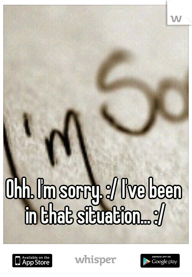 Ohh. I'm sorry. :/ I've been in that situation... :/