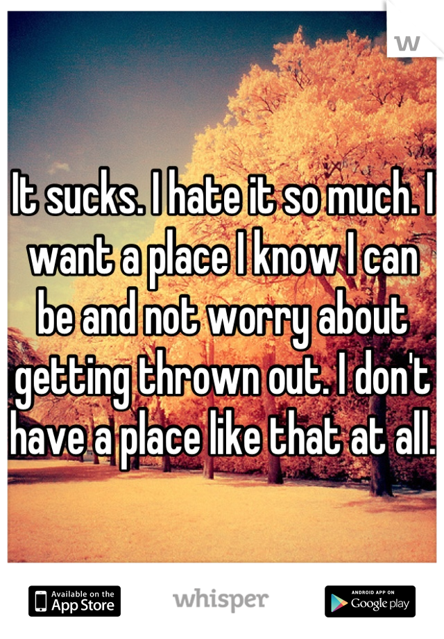 It sucks. I hate it so much. I want a place I know I can be and not worry about getting thrown out. I don't have a place like that at all. 