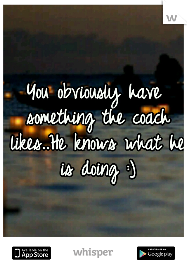 You obviously have something the coach likes..He knows what he is doing :)