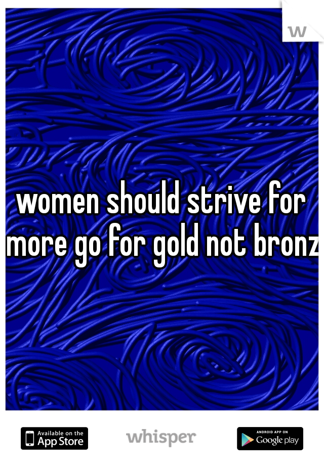 women should strive for more go for gold not bronze