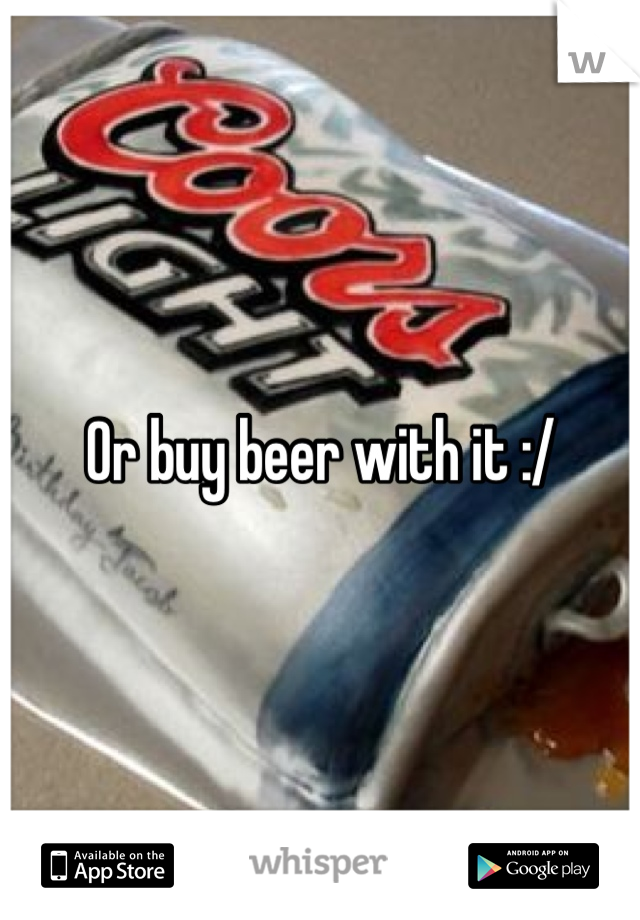 Or buy beer with it :/