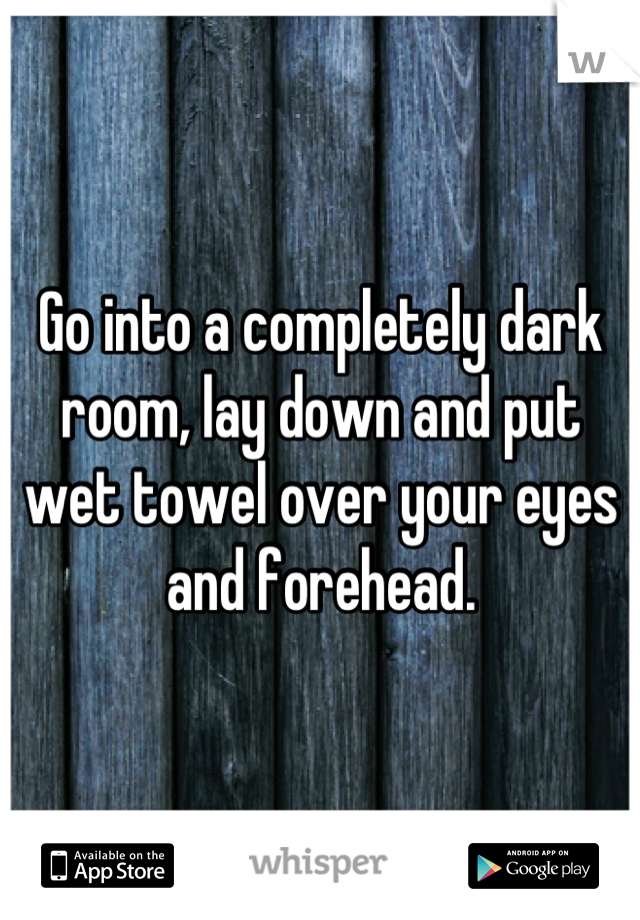 Go into a completely dark room, lay down and put wet towel over your eyes and forehead.