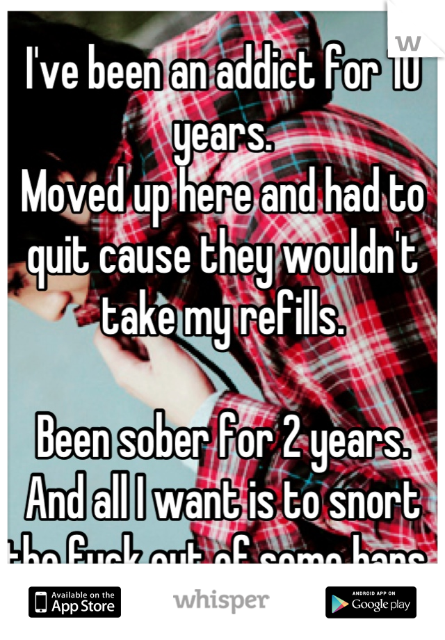 I've been an addict for 10 years. 
Moved up here and had to quit cause they wouldn't take my refills. 

Been sober for 2 years. 
And all I want is to snort the fuck out of some bars. 