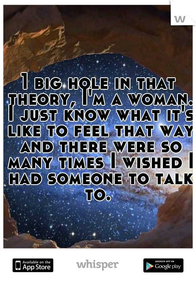 1 big hole in that theory, I'm a woman. I just know what it's like to feel that way and there were so many times I wished I had someone to talk to. 