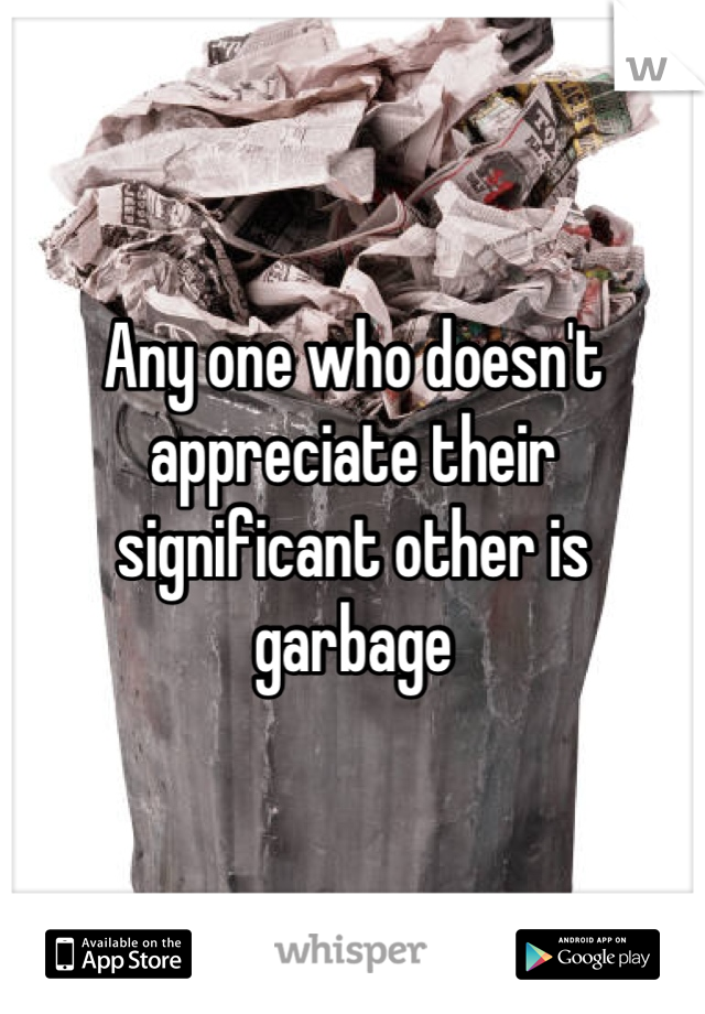 Any one who doesn't appreciate their significant other is garbage