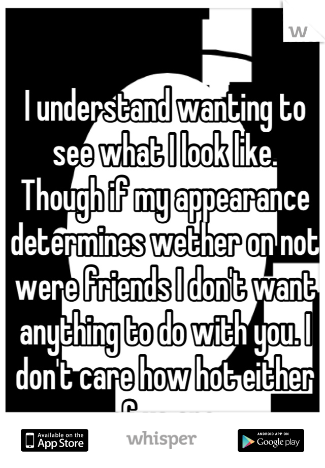 I understand wanting to see what I look like. 
Though if my appearance determines wether on not were friends I don't want anything to do with you. I don't care how hot either of us are.